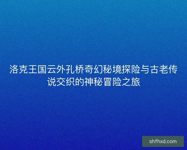 洛克王国云外孔桥奇幻秘境探险与古老传说交织的神秘冒险之旅 洛克王国云外孔桥奇幻秘境探险与古老传说交织的神秘冒险之旅