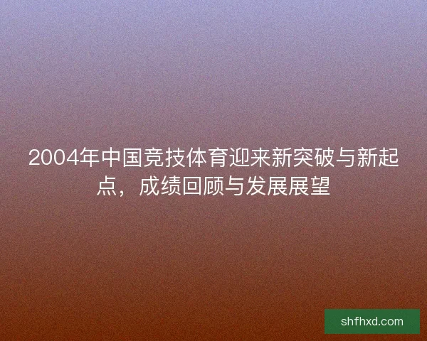 2004年中国竞技体育迎来新突破与新起点,成绩回顾与发展展望 2004年中国竞技体育迎来新突破与新起点,成绩回顾与发展展望