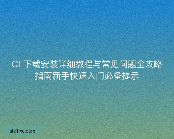 CF下载安装详细教程与常见问题全攻略指南新手快速入门必备提示 CF下载安装详细教程与常见问题全攻略指南新手快速入门必备提示