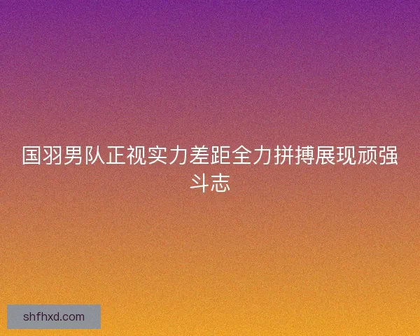 国羽男队正视实力差距全力拼搏展现顽强斗志 国羽男队正视实力差距全力拼搏展现顽强斗志