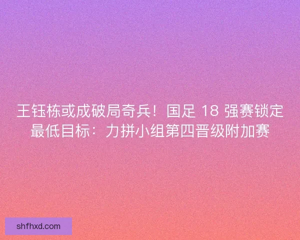 王钰栋或成破局奇兵！国足 18 强赛锁定最低目标：力拼小组第四晋级附加赛