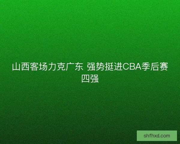 山西客场力克广东 强势挺进CBA季后赛四强