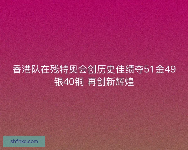 香港队在残特奥会创历史佳绩夺51金49银40铜 再创新辉煌