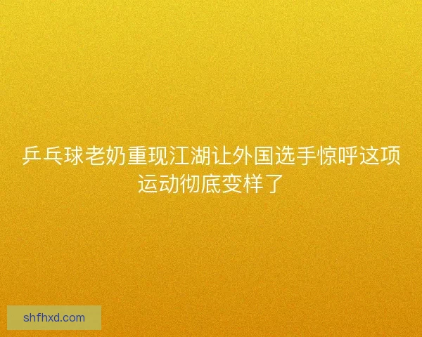 乒乓球老奶重现江湖让外国选手惊呼这项运动彻底变样了 乒乓球老奶重现江湖让外国选手惊呼这项运动彻底变样了