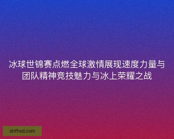 冰球世锦赛点燃全球激情展现速度力量与团队精神竞技魅力与冰上荣耀之战