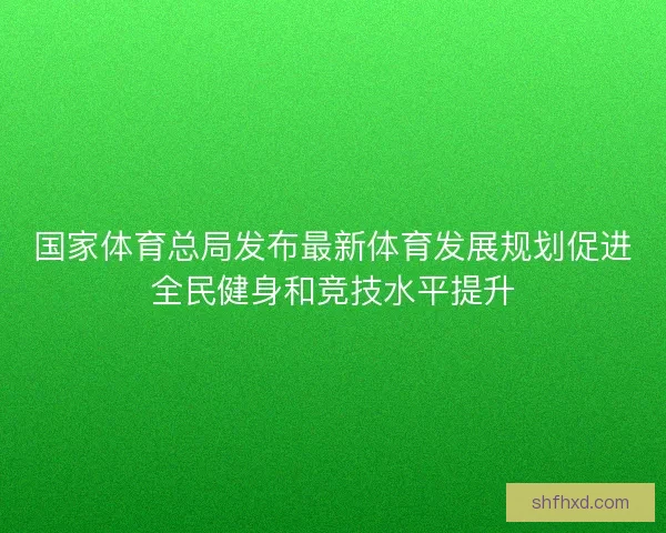国家体育总局发布最新体育发展规划促进全民健身和竞技水平提升