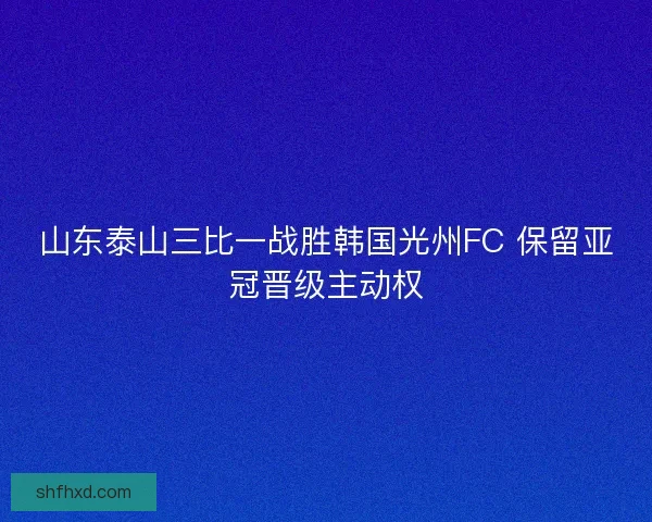 山东泰山三比一战胜韩国光州FC 保留亚冠晋级主动权