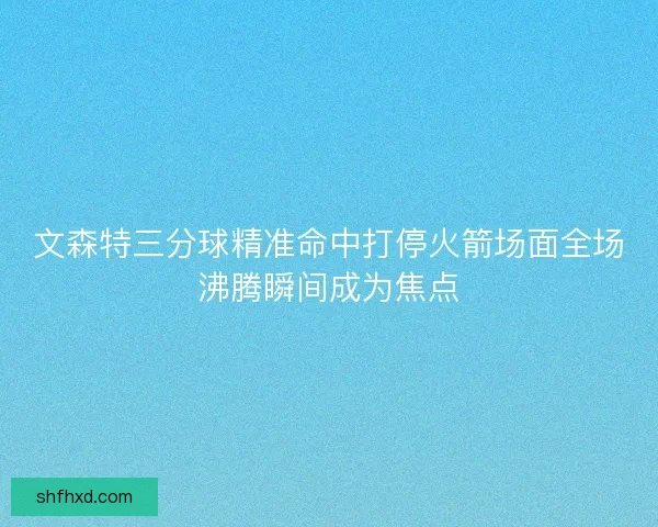 文森特三分球精准命中打停火箭场面全场沸腾瞬间成为焦点