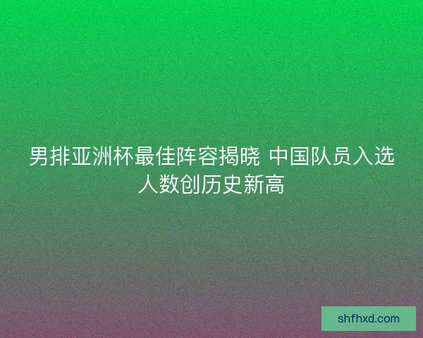 男排亚洲杯最佳阵容揭晓 中国队员入选人数创历史新高