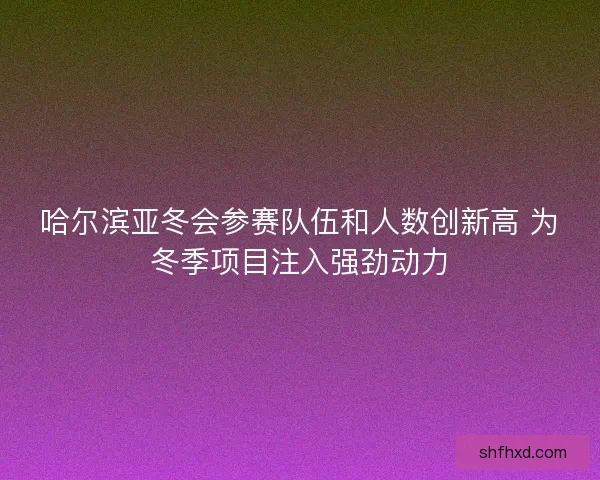 哈尔滨亚冬会参赛队伍和人数创新高 为冬季项目注入强劲动力