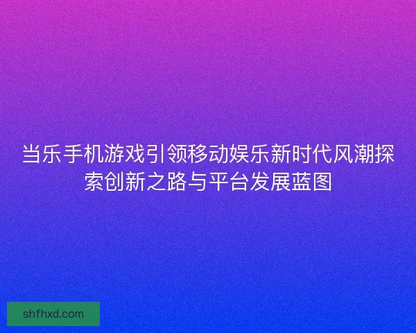 当乐手机游戏引领移动娱乐新时代风潮探索创新之路与平台发展蓝图