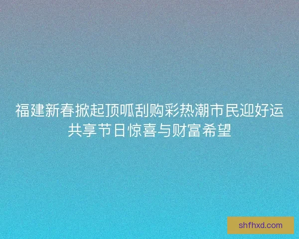 福建新春掀起顶呱刮购彩热潮市民迎好运共享节日惊喜与财富希望 福建新春掀起顶呱刮购彩热潮市民迎好运共享节日惊喜与财富希望