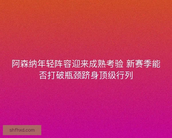 阿森纳年轻阵容迎来成熟考验 新赛季能否打破瓶颈跻身顶级行列