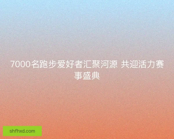 7000名跑步爱好者汇聚河源 共迎活力赛事盛典