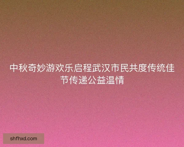中秋奇妙游欢乐启程武汉市民共度传统佳节传递公益温情