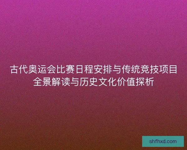 古代奥运会比赛日程安排与传统竞技项目全景解读与历史文化价值探析