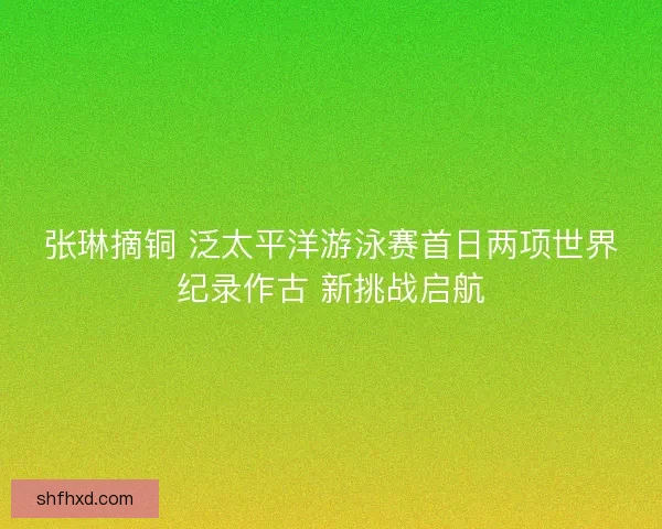 张琳摘铜 泛太平洋游泳赛首日两项世界纪录作古 新挑战启航