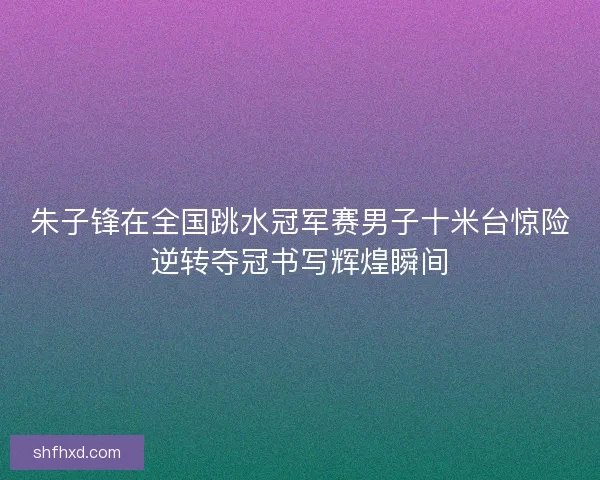 朱子锋在全国跳水冠军赛男子十米台惊险逆转夺冠书写辉煌瞬间