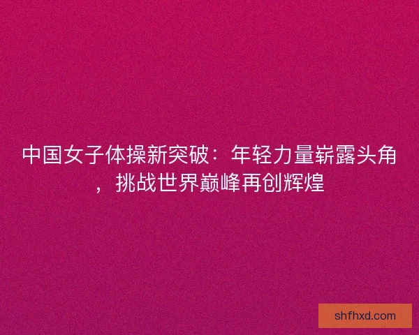 中国女子体操新突破：年轻力量崭露头角，挑战世界巅峰再创辉煌