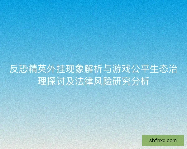 反恐精英外挂现象解析与游戏公平生态治理探讨及法律风险研究分析