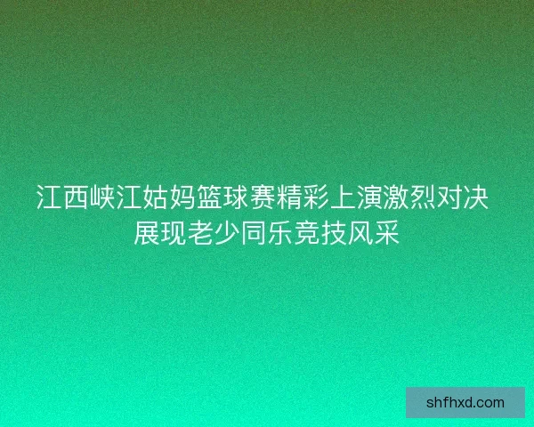 江西峡江姑妈篮球赛精彩上演激烈对决 展现老少同乐竞技风采 江西峡江姑妈篮球赛精彩上演激烈对决 展现老少同乐竞技风采