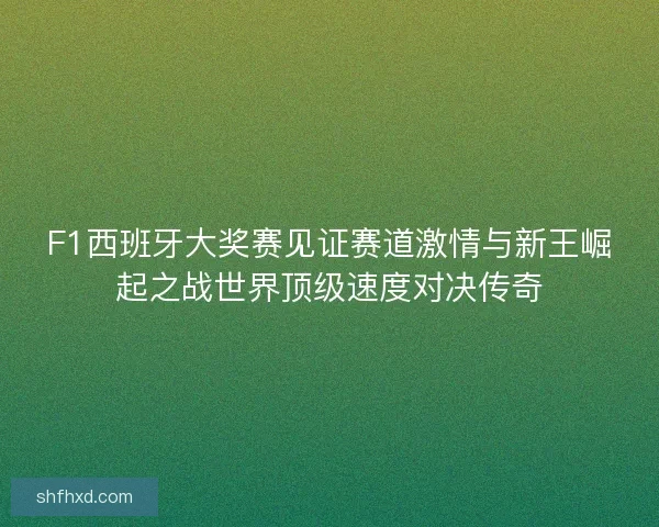 F1西班牙大奖赛见证赛道激情与新王崛起之战世界顶级速度对决传奇
