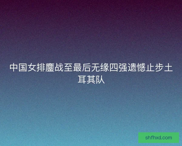 中国女排鏖战至最后无缘四强遗憾止步土耳其队