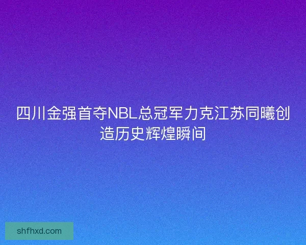 四川金强首夺NBL总冠军力克江苏同曦创造历史辉煌瞬间