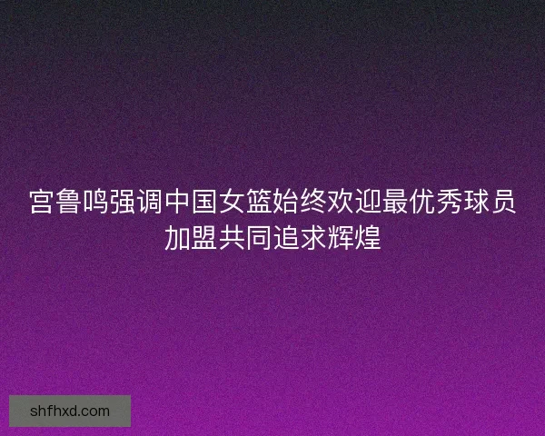宫鲁鸣强调中国女篮始终欢迎最优秀球员加盟共同追求辉煌