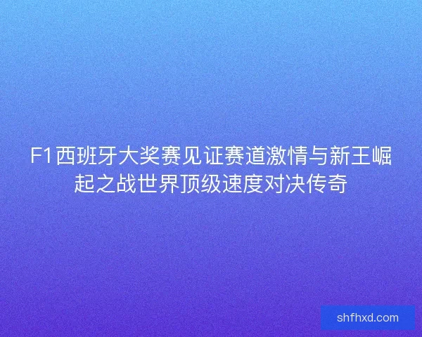 F1西班牙大奖赛见证赛道激情与新王崛起之战世界顶级速度对决传奇 F1西班牙大奖赛见证赛道激情与新王崛起之战世界顶级速度对决传奇
