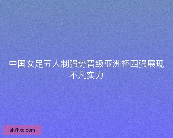 中国女足五人制强势晋级亚洲杯四强展现不凡实力
