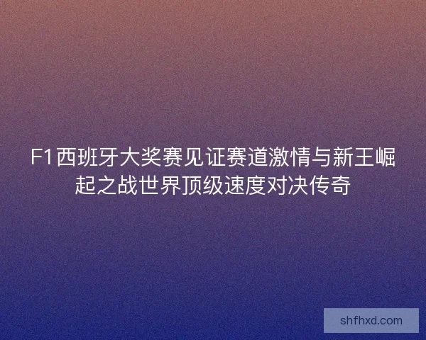 F1西班牙大奖赛见证赛道激情与新王崛起之战世界顶级速度对决传奇 F1西班牙大奖赛见证赛道激情与新王崛起之战世界顶级速度对决传奇