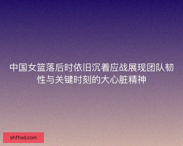 中国女篮落后时依旧沉着应战展现团队韧性与关键时刻的大心脏精神 中国女篮落后时依旧沉着应战展现团队韧性与关键时刻的大心脏精神