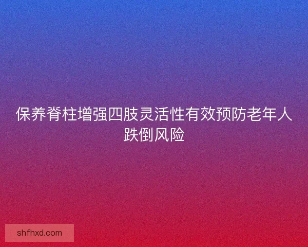 保养脊柱增强四肢灵活性有效预防老年人跌倒风险 保养脊柱增强四肢灵活性有效预防老年人跌倒风险