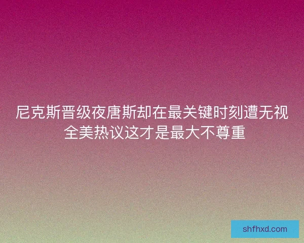 尼克斯晋级夜唐斯却在最关键时刻遭无视 全美热议这才是最大不尊重 尼克斯晋级夜唐斯却在最关键时刻遭无视 全美热议这才是最大不尊重