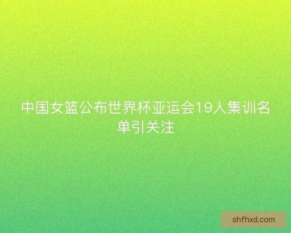 中国女篮公布世界杯亚运会19人集训名单引关注